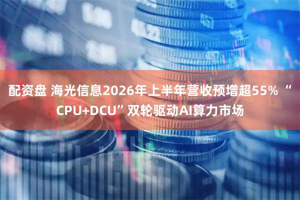 配资盘 海光信息2026年上半年营收预增超55% “CPU+DCU”双轮驱动AI算力市场