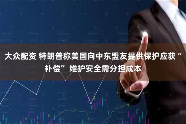 大众配资 特朗普称美国向中东盟友提供保护应获“补偿” 维护安全需分担成本