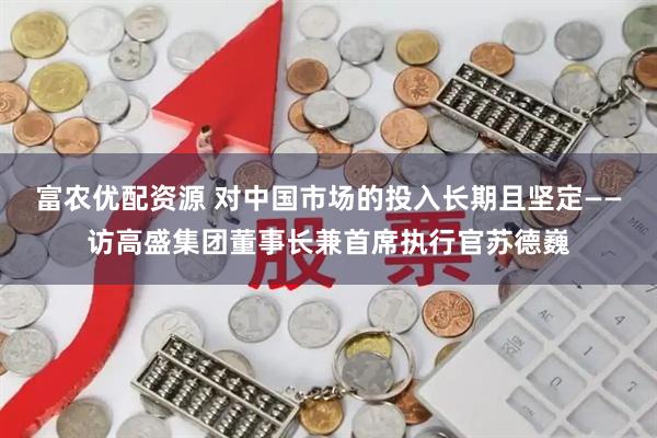 富农优配资源 对中国市场的投入长期且坚定——访高盛集团董事长兼首席执行官苏德巍