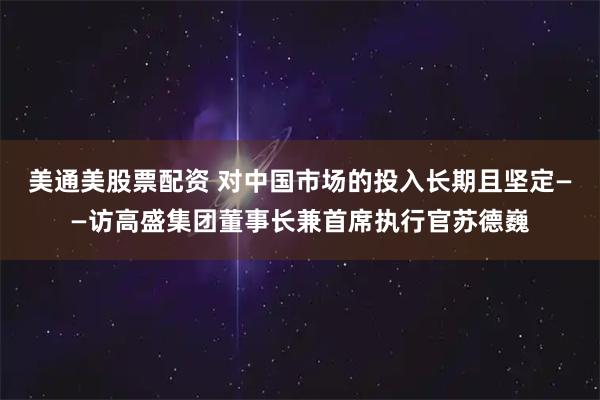 美通美股票配资 对中国市场的投入长期且坚定——访高盛集团董事长兼首席执行官苏德巍