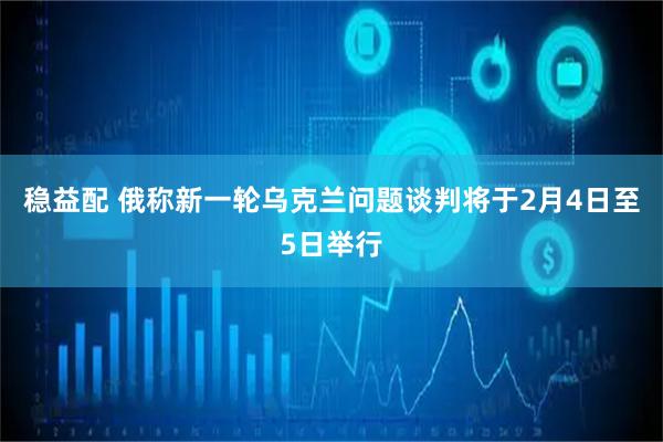 稳益配 俄称新一轮乌克兰问题谈判将于2月4日至5日举行