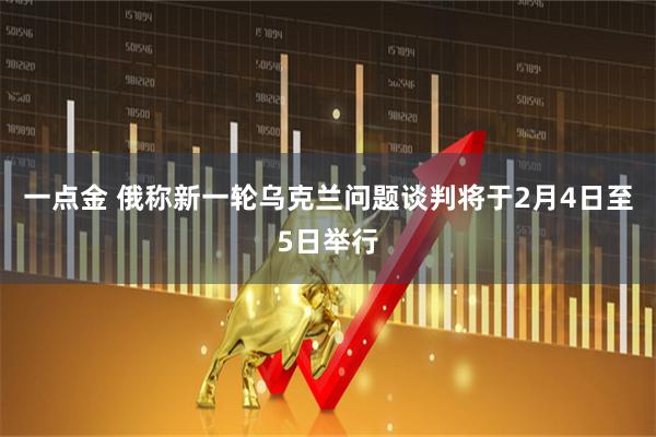 一点金 俄称新一轮乌克兰问题谈判将于2月4日至5日举行