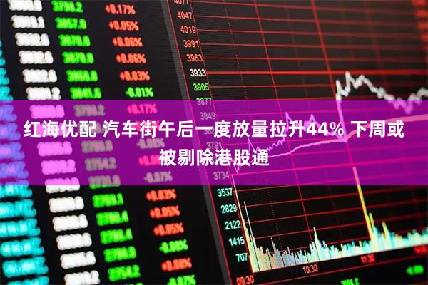 红海优配 汽车街午后一度放量拉升44% 下周或被剔除港股通