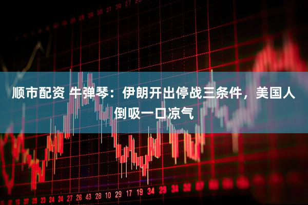 顺市配资 牛弹琴：伊朗开出停战三条件，美国人倒吸一口凉气