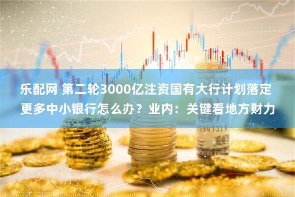 乐配网 第二轮3000亿注资国有大行计划落定 更多中小银行怎么办？业内：关键看地方财力