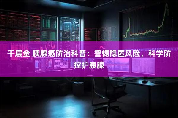 千层金 胰腺癌防治科普：警惕隐匿风险，科学防控护胰腺