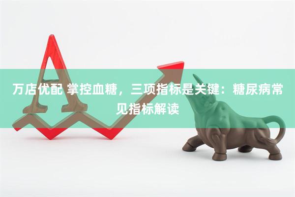 万店优配 掌控血糖,三项指标是关键:糖尿病常见指标解读