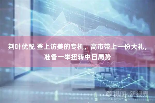 荆叶优配 登上访美的专机，高市带上一份大礼，准备一举扭转中日局势