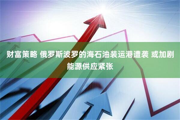 财富策略 俄罗斯波罗的海石油装运港遭袭 或加剧能源供应紧张