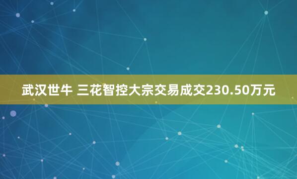 武汉世牛 三花智控大宗交易成交230.50万元