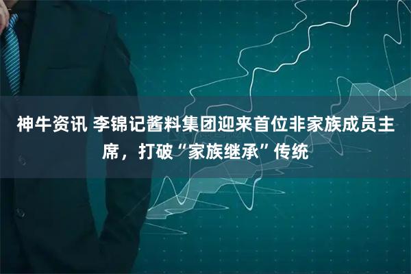 神牛资讯 李锦记酱料集团迎来首位非家族成员主席，打破“家族继承”传统