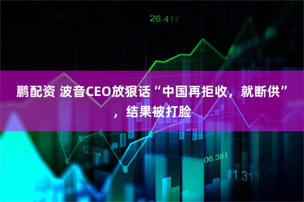 鹏配资 波音CEO放狠话“中国再拒收，就断供”，结果被打脸