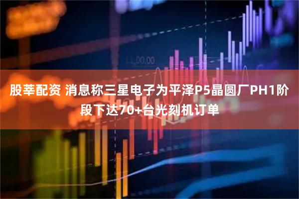 股莘配资 消息称三星电子为平泽P5晶圆厂PH1阶段下达70+台光刻机订单