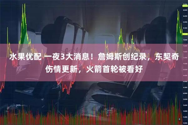 水果优配 一夜3大消息！詹姆斯创纪录，东契奇伤情更新，火箭首轮被看好