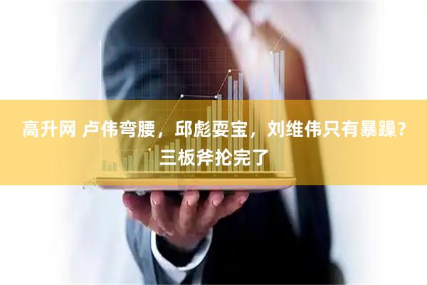 高升网 卢伟弯腰，邱彪耍宝，刘维伟只有暴躁？三板斧抡完了