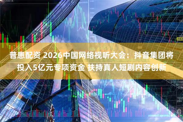 普患配资 2026中国网络视听大会:抖音集团将投入5亿元专项资金 扶持真人短剧内容创新