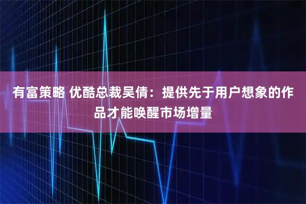 有富策略 优酷总裁吴倩:提供先于用户想象的作品才能唤醒市场增量
