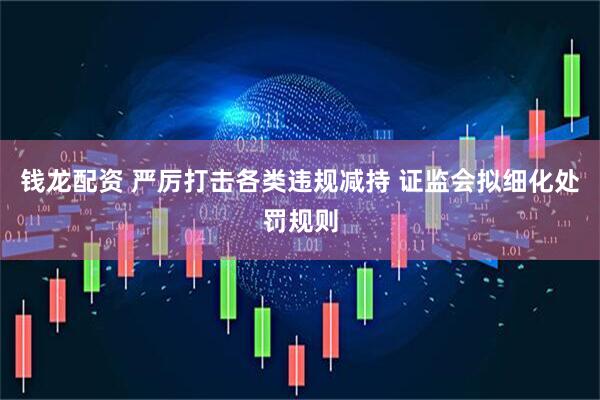 钱龙配资 严厉打击各类违规减持 证监会拟细化处罚规则
