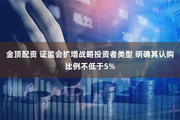 金顶配资 证监会扩增战略投资者类型 明确其认购比例不低于5%