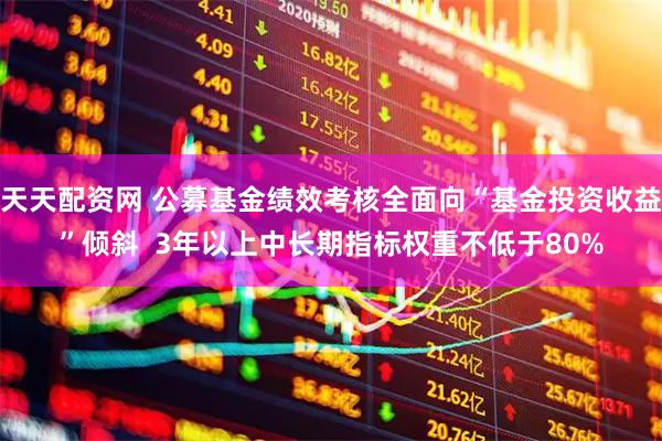 天天配资网 公募基金绩效考核全面向“基金投资收益”倾斜  3年以上中长期指标权重不低于80%