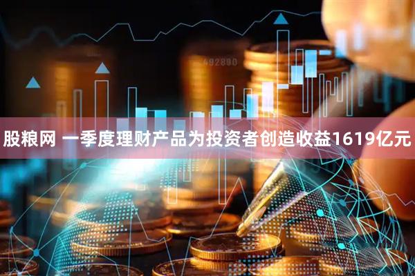 股粮网 一季度理财产品为投资者创造收益1619亿元
