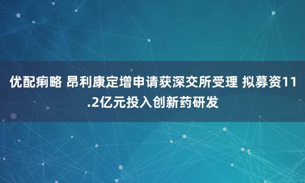优配痢略 昂利康定增申请获深交所受理 拟募资11.2亿元投入创新药研发
