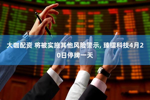 大咖配资 将被实施其他风险警示, 臻镭科技4月20日停牌一天