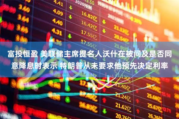 富投恒盈 美联储主席提名人沃什在被问及是否同意降息时表示 特朗普从未要求他预先决定利率
