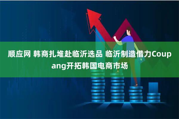 顺应网 韩商扎堆赴临沂选品 临沂制造借力Coupang开拓韩国电商市场