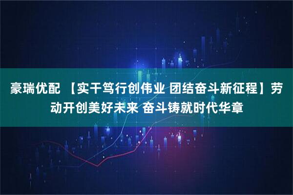豪瑞优配 【实干笃行创伟业 团结奋斗新征程】劳动开创美好未来 奋斗铸就时代华章