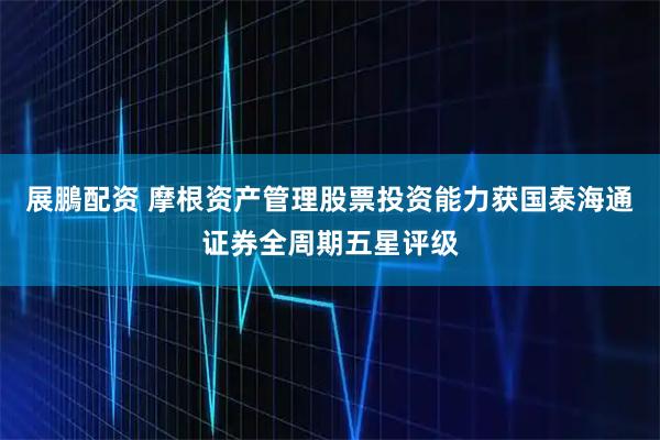 展鵬配资 摩根资产管理股票投资能力获国泰海通证券全周期五星评级