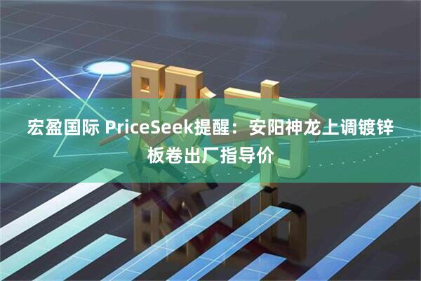 宏盈国际 PriceSeek提醒：安阳神龙上调镀锌板卷出厂指导价
