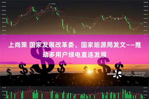 上尚策 国家发展改革委、国家能源局发文——推动多用户绿电直连发展