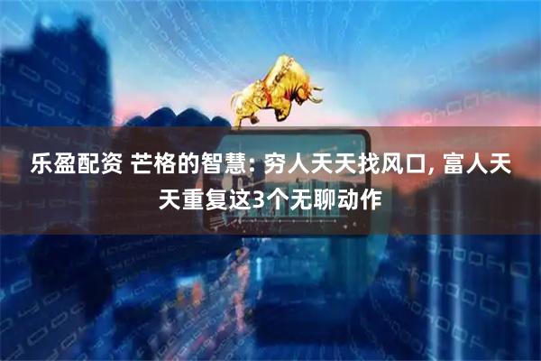 乐盈配资 芒格的智慧: 穷人天天找风口, 富人天天重复这3个无聊动作
