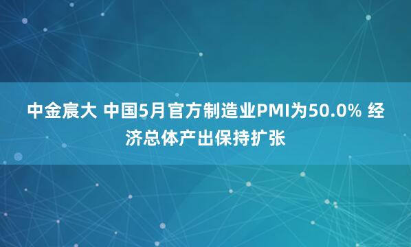 中金宸大 中国5月官方制造业PMI为50.0% 经济总体产出保持扩张