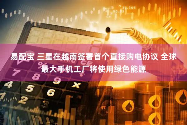 易配宝 三星在越南签署首个直接购电协议 全球最大手机工厂将使用绿色能源