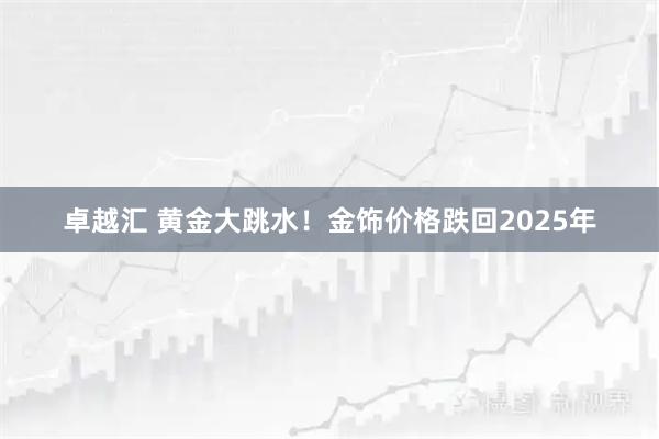 卓越汇 黄金大跳水！金饰价格跌回2025年