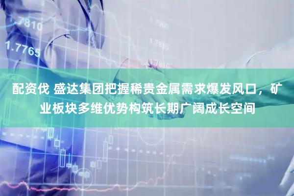 配资伐 盛达集团把握稀贵金属需求爆发风口，矿业板块多维优势构筑长期广阔成长空间