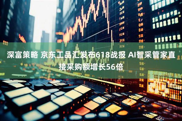 深富策略 京东工品汇发布618战报 AI智采管家直接采购额增长56倍