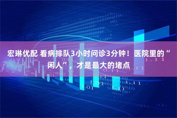宏琳优配 看病排队3小时问诊3分钟！医院里的“闲人”，才是最大的堵点