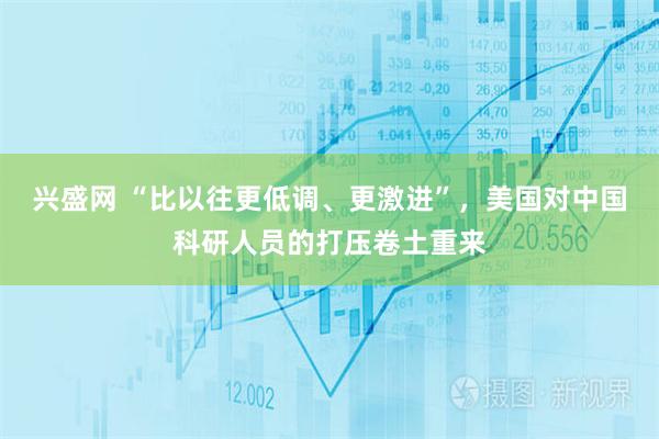 兴盛网 “比以往更低调、更激进”，美国对中国科研人员的打压卷土重来