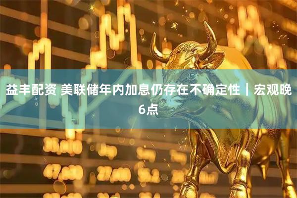 益丰配资 美联储年内加息仍存在不确定性｜宏观晚6点