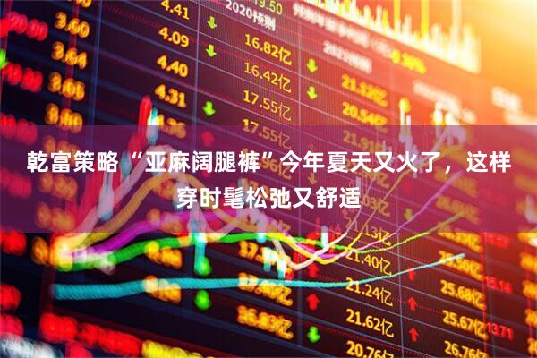 乾富策略 “亚麻阔腿裤”今年夏天又火了，这样穿时髦松弛又舒适