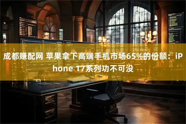 成都赚配网 苹果拿下高端手机市场65%的份额：iPhone 17系列功不可没