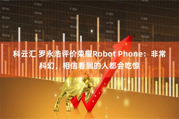 科云汇 罗永浩评价荣耀Robot Phone：非常科幻，相信看到的人都会吃惊