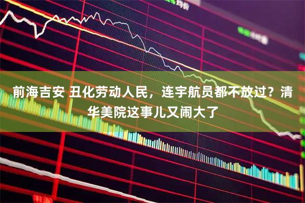前海吉安 丑化劳动人民，连宇航员都不放过？清华美院这事儿又闹大了