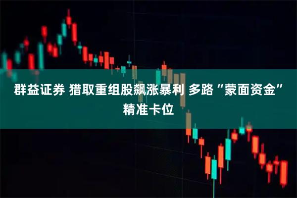 群益证券 猎取重组股飙涨暴利 多路“蒙面资金”精准卡位