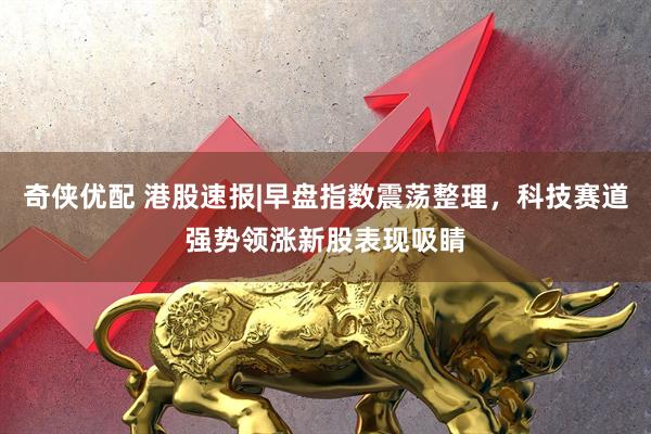 奇侠优配 港股速报|早盘指数震荡整理，科技赛道强势领涨新股表现吸睛